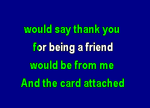 would say thank you

for being a friend
would be from me
And the card attached