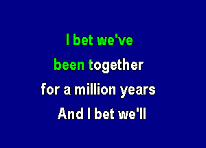 I bet we've
been together

for a million years
And I bet we'll