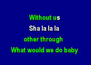 Without us
Sha la la la

other through
What would we do baby