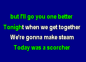 but I'll go you one better

Tonight when we get together
We're gonna make steam

Today was a scorcher