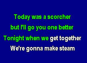 Today was a scorcher
but I'll go you one better

Tonight when we get together
We're gonna make steam