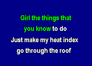 Girl the things that
you know to do

Just make my heat index

go through the roof