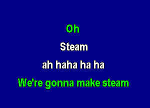 0h
Steam
ah haha ha ha

We're gonna make steam