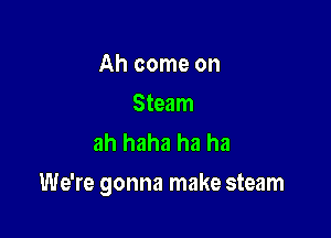 Ah come on

Steam
ah haha ha ha

We're gonna make steam