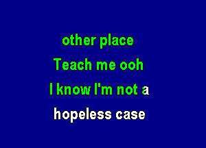 other place

Teach me ooh
I know I'm not a
hopeless case