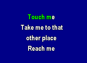 Touch me
Take me to that

other place

Reach me