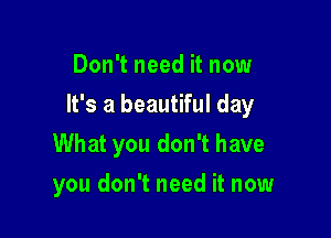 Don't need it now

It's a beautiful day

What you don't have
you don't need it now