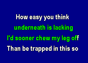 How easy you think
underneath is lacking

l'd sooner chew my leg off

Than be trapped in this so