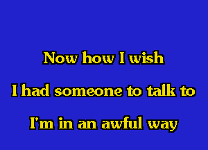 Now how I wish

I had someone to talk to

I'm in an awful way