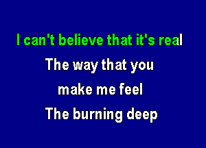 I can't believe that it's real
The way that you
make me feel

The burning deep