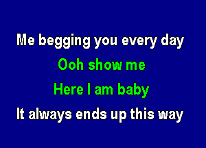Me begging you every day
Ooh show me
Here I am baby

It always ends up this way