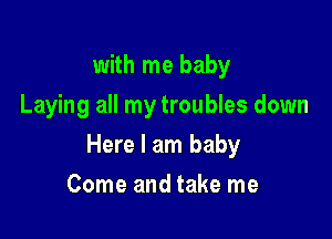with me baby
Laying all my troubles down

Here I am baby

Come and take me