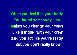 When you feel it in your body
You found somebody who
makes you change your ways

Like hanging with your crew
Said you act like you're ready
But you don't really know