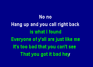 No no
Hang up and you call right back
is what I found

Everyone ofyall arejust like me
Its too bad that you can't see
That you got it bad hey