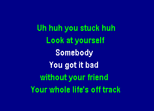 Uh huh you stuck huh
Look at yourself
Somebody

You got it bad
without your friend
Your whole Iite's 0 track