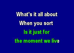 What's it all about
When you sort

Is it just for

the moment we live