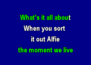 What's it all about
When you sort

it out Alfie
the moment we live