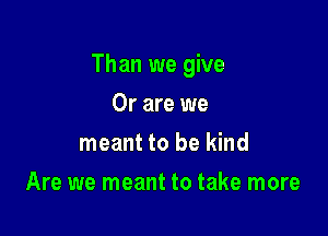 Than we give

Or are we
meant to be kind
Are we meant to take more