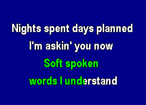 Nights spent days planned

I'm askin' you now
Soft spoken
words I understand