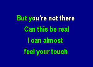 But you're not there

Can this be real
I can almost
feel your touch