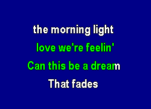 the morning light

love we're feelin'

Can this be a dream
That fades