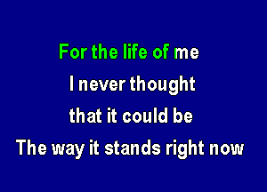 Forthe life of me
I never thought
that it could be

The way it stands right now