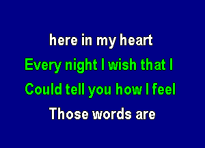 here in my heart

Every night I wish that I
Could tell you how I feel
Those words are