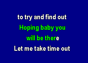 to try and find out

Hoping baby you

will be there
Let me take time out