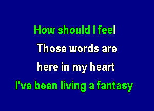 How should I feel
Those words are
here in my heart

I've been living a fantasy