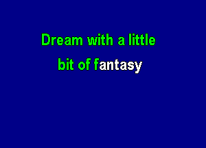 Dream with a little

bit of fantasy