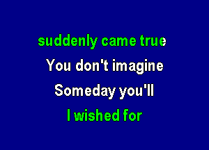 suddenly came true

You don't imagine

Someday you'll
lwished for