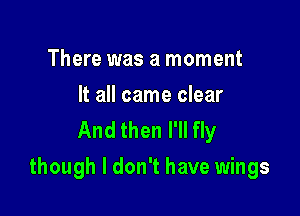 There was a moment

It all came clear
And then I'll fly

though I don't have wings