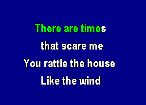 There are times
that scare me

You rattle the house
Like the wind