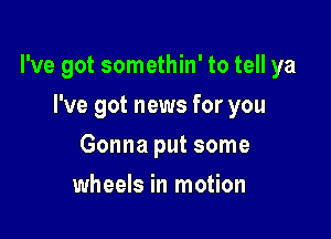 I've got somethin' to tell ya

I've got news for you
Gonna put some
wheels in motion