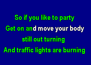 So if you like to party
Get on and move your body
still out turning

And traffic lights are burning