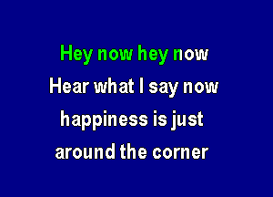 Hey now hey now
Hear what I say now

happiness is just

around the corner