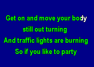 Get on and move your body
still out turning

And traffic lights are burning

So if you like to party