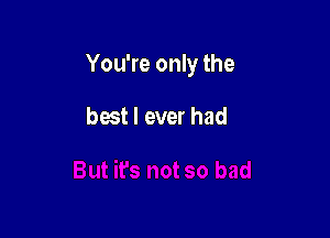 You're only the

best I ever had