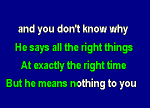 and you don't know why
He says all the right things
At exactly the right time
But he means nothing to you