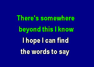 There's somewhere
beyond this I know
lhope I can find

the words to say