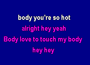 body you're so hot