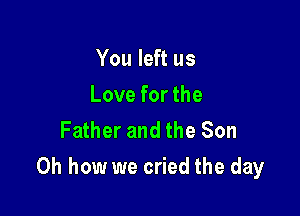 You left us
Love for the
Father and the Son

Oh how we cried the day