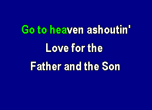 Go to heaven ashoutin'
Love for the

Father and the Son