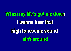 When my life's got me down

I wanna hear that

high lonesome sound
ain't around