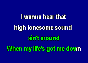 I wanna hear that

high lonesome sound
ain't around

When my life's got me down