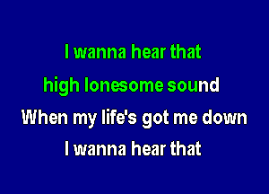 I wanna hear that
high lonesome sound

When my life's got me down

lwanna hear that