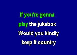 If you're gonna
play the jukebox

Would you kindly
keep it country