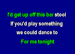I'd get up off this bar stool
If you'd play something
we could dance to

For me tonight