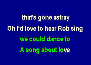 that's gone astray

0h I'd love to hear Rob sing

we could dance to
A song about love