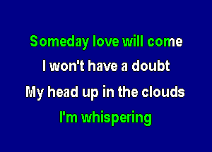 Someday love will come
I won't have a doubt

My head up in the clouds

I'm whispering